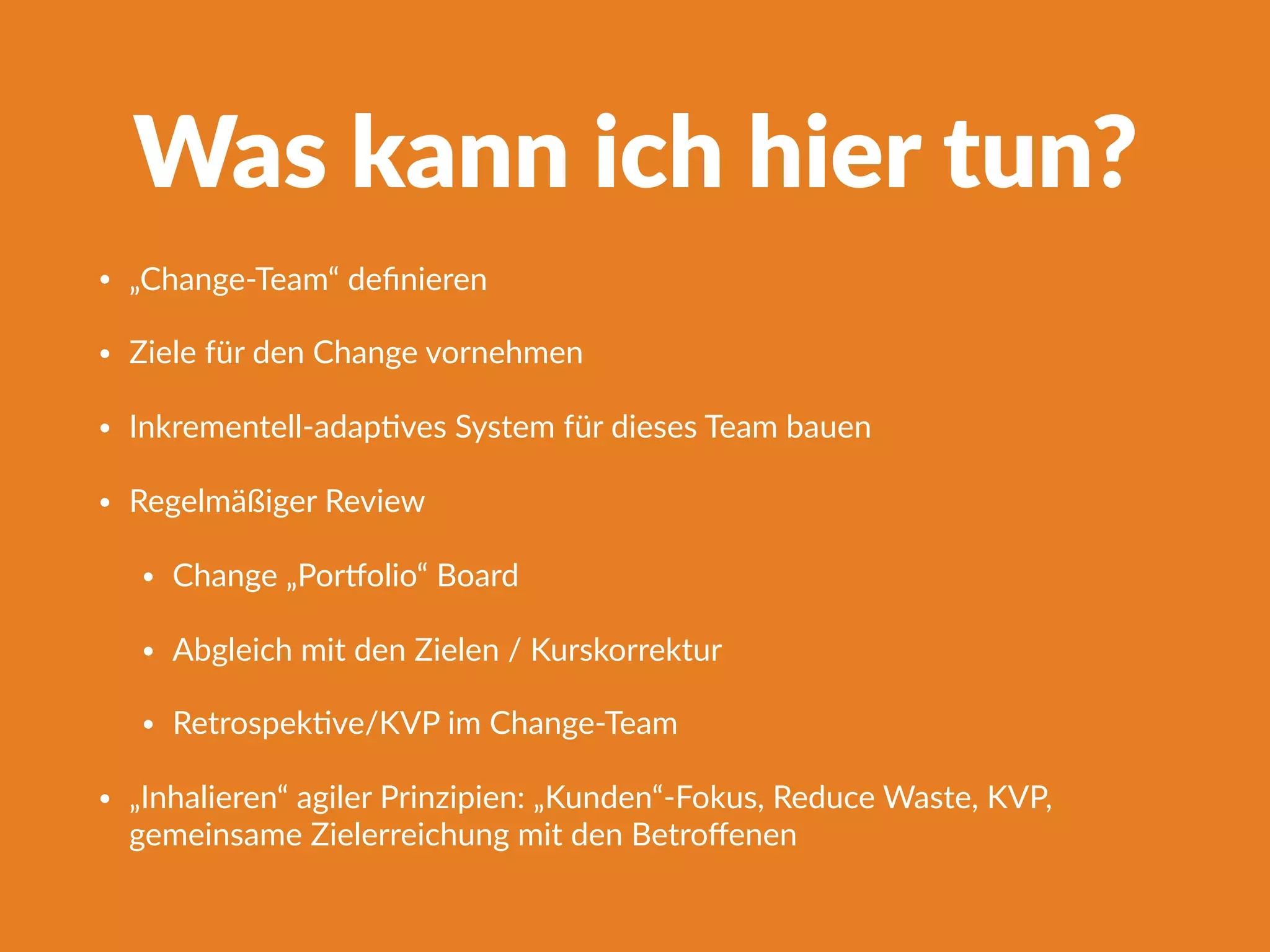 Was kann ich hier tun?
• „Change-Team“ deﬁnieren
• Ziele für den Change vornehmen
• Inkrementell-adapFves System für dieses Team bauen
• Regelmäßiger Review
• Change „Porlolio“ Board
• Abgleich mit den Zielen / Kurskorrektur
• RetrospekFve/KVP im Change-Team
• „Inhalieren“ agiler Prinzipien: „Kunden“-Fokus, Reduce Waste, KVP,
gemeinsame Zielerreichung mit den Betroﬀenen
 