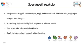 Szervezeti reakció
• Vizsgálatunk alapján kimondhatjuk, hogy a szervezet nem volt érett arra, hogy agilis
irányba elmozduljon
• A coaching segített rávilágítani, hogy merre lehetne menni
• Szervezeti változás mindig kockázatos
• Egyéni szinten választ kaptunk a kérdéseinkre
Laci
 
