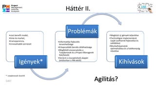 Háttér II.
•cost-benefit model,
•time-to-market,
•transzparencia,
•innovatívabb szervezet
Igények*
•Informatikai fejlesztés
tervezhetősége
•A kapcsolódó becslés átláthatósága
•Megfelelő visszacsatolás a
Tulajdonosok és a Project Managerek
felé/között
•Iteráció a visszajelzések alapján
(elsősorban a PM-ektől)
Problémák •Megbízói új igények teljesítése
•Technológiai implementáció
(saját szoftverek fejlesztése és
validálása)
•Munkafolyamatok
optimalizálása és a hatékonyság
növelése
Kihívások
Agilitás?
*: tulajdonosok részéről
Laci
 
