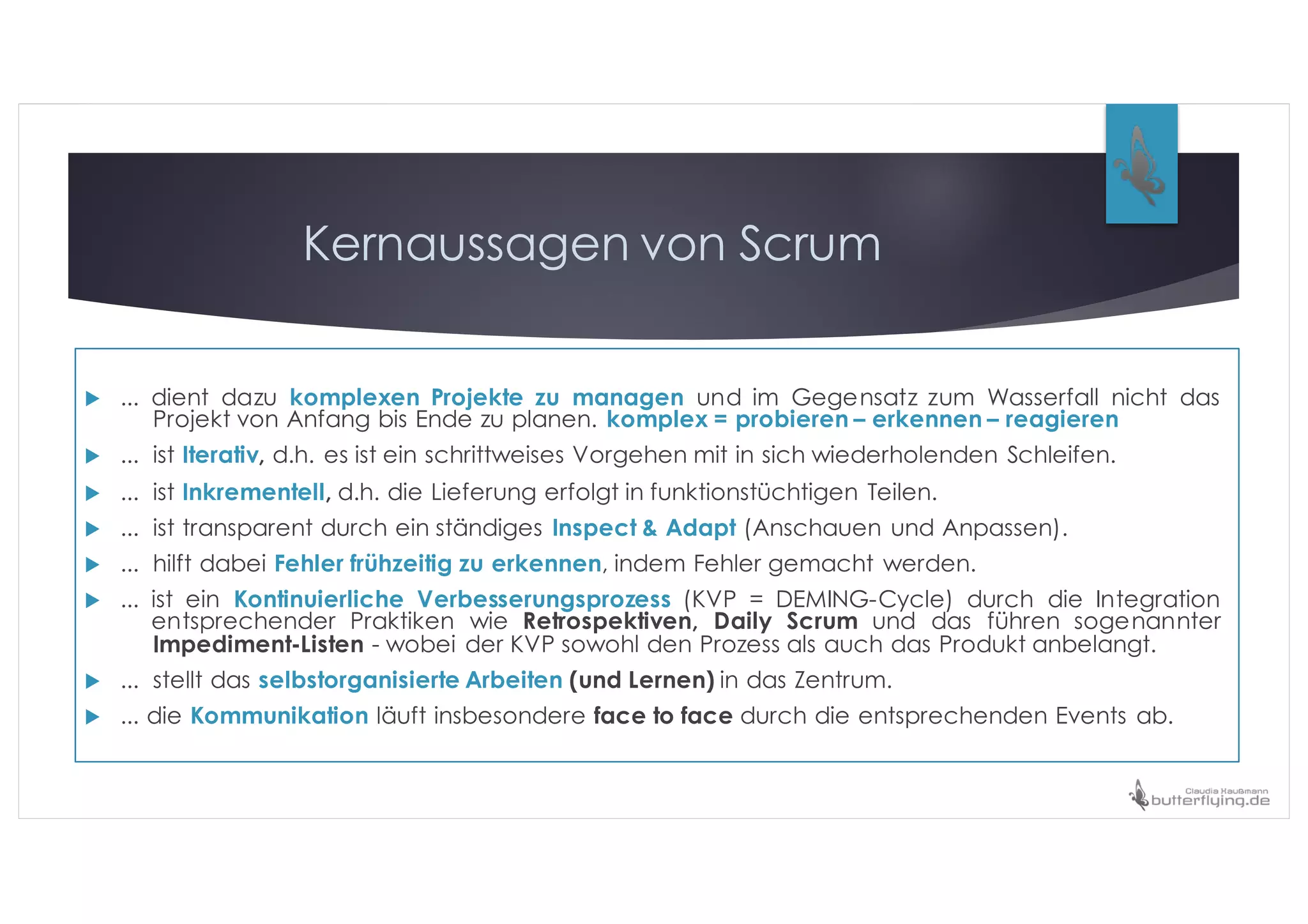 Kernaussagen von Scrum
u ... dient dazu komplexen Projekte zu managen und im Gegensatz zum Wasserfall nicht das
Projekt von Anfang bis Ende zu planen. komplex = probieren – erkennen – reagieren
u ... ist Iterativ, d.h. es ist ein schrittweises Vorgehen mit in sich wiederholenden Schleifen.
u ... ist Inkrementell, d.h. die Lieferung erfolgt in funktionstüchtigen Teilen.
u ... ist transparent durch ein ständiges Inspect & Adapt (Anschauen und Anpassen).
u ... hilft dabei Fehler frühzeitig zu erkennen, indem Fehler gemacht werden.
u ... ist ein Kontinuierliche Verbesserungsprozess (KVP = DEMING-Cycle) durch die Integration
entsprechender Praktiken wie Retrospektiven, Daily Scrum und das führen sogenannter
Impediment-Listen - wobei der KVP sowohl den Prozess als auch das Produkt anbelangt.
u ... stellt das selbstorganisierte Arbeiten (und Lernen) in das Zentrum.
u ... die Kommunikation läuft insbesondere face to face durch die entsprechenden Events ab.
 