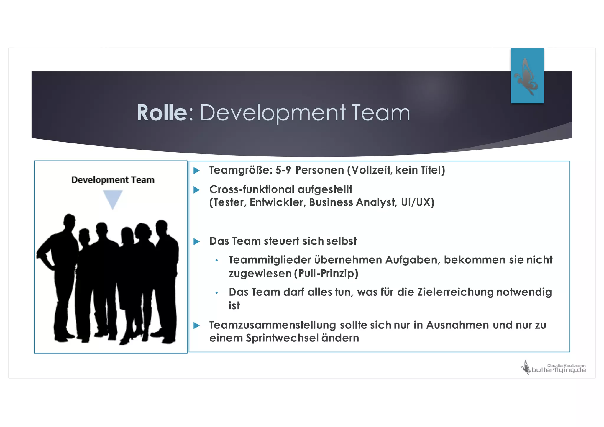 Rolle: Development Team
u Teamgröße: 5-9 Personen (Vollzeit, kein Titel)
u Cross-funktional aufgestellt
(Tester, Entwickler, Business Analyst, UI/UX)
u Das Team steuert sich selbst
• Teammitglieder übernehmen Aufgaben, bekommen sie nicht
zugewiesen (Pull-Prinzip)
• Das Team darf alles tun, was für die Zielerreichung notwendig
ist
u Teamzusammenstellung sollte sich nur in Ausnahmen und nur zu
einem Sprintwechsel ändern
 
