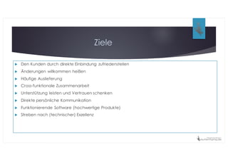 Ziele
u Den Kunden durch direkte Einbindung zufriedenstellen
u Änderungen willkommen heißen
u Häufige Auslieferung
u Cross-funktionale Zusammenarbeit
u Unterstützung leisten und Vertrauen schenken
u Direkte persönliche Kommunikation
u Funktionierende Software (hochwertige Produkte)
u Streben nach (technischer) Exzellenz
 