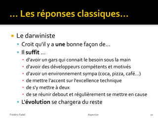    Le darwiniste
       Croit qu'il y a une bonne façon de…
       Il suffit …
        ▪ d'avoir un gars qui connait le besoin sous la main
        ▪ d'avoir des développeurs compétents et motivés
        ▪ d'avoir un environnement sympa (coca, pizza, café…)
        ▪ de mettre l'accent sur l'excellence technique
        ▪ de s'y mettre à deux
        ▪ de se réunir debout et régulièrement se mettre en cause
       L'évolution se chargera du reste

Frédéric Fadel                        Aspectize                     10
 