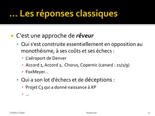     C'est une approche de rêveur
       Qui s'est construite essentiellement en opposition au
          monothéisme, à ses coûts et ses échecs :
           ▪ L'aéroport de Denver
           ▪ Accord 1, Accord 2, Chorus, Copernic (canard : 21/1/9)
           ▪ FoxMeyer…
       Qui a son lot d'échecs et de déceptions :
           ▪ Projet C3 qui a donné naissance à XP
           ▪ …


Frédéric Fadel                              Aspectize                 11
 