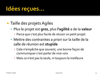     Taille des projets Agiles
       Plus le projet est gros, plus l'agilité a de la valeur
        ▪ Parce que c'est plus facile de réussir un petit projet
       Mettre des contraintes a priori sur la taille de la
          salle de réunion est stupide
           ▪ Cela n'empêche que souvent, une bonne façon de
             communiquer c'est parler de vive voix
           ▪ Mais ce n'est pas la seule, ni toujours la meilleure



Frédéric Fadel                             Aspectize                13
 
