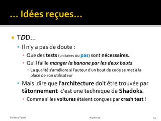     TDD…
       Il n'y a pas de doute :
        ▪ Que des tests (unitaires ou pas) sont nécessaires.
        ▪ Qu'il faille manger la banane par les deux bouts
                 ▪ La qualité s'améliore si l'auteur d'un bout de code se met à la
                   place de son utilisateur
       Mais dire que l'architecture doit être trouvée par
          tâtonnement c'est une technique de Shadoks.
           ▪ Comme si les voitures étaient conçues par crash test !


Frédéric Fadel                                      Aspectize                        14
 