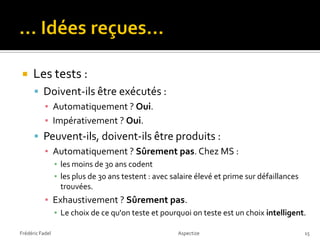    Les tests :
       Doivent-ils être exécutés :
           ▪ Automatiquement ? Oui.
           ▪ Impérativement ? Oui.
       Peuvent-ils, doivent-ils être produits :
           ▪ Automatiquement ? Sûrement pas. Chez MS :
                 ▪ les moins de 30 ans codent
                 ▪ les plus de 30 ans testent : avec salaire élevé et prime sur défaillances
                   trouvées.
           ▪ Exhaustivement ? Sûrement pas.
                 ▪ Le choix de ce qu'on teste et pourquoi on teste est un choix intelligent.

Frédéric Fadel                                         Aspectize                               15
 