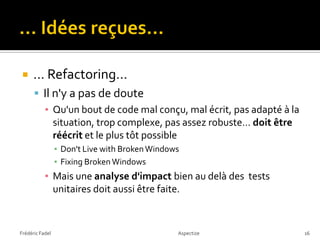     … Refactoring…
       Il n'y a pas de doute
        ▪ Qu'un bout de code mal conçu, mal écrit, pas adapté à la
           situation, trop complexe, pas assez robuste… doit être
           réécrit et le plus tôt possible
                 ▪ Don't Live with Broken Windows
                 ▪ Fixing Broken Windows
           ▪ Mais une analyse d'impact bien au delà des tests
             unitaires doit aussi être faite.


Frédéric Fadel                                  Aspectize            16
 