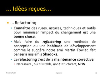     … Refactoring
       Connaître des ruses, astuces, techniques et outils
        pour minimiser l'impact du changement est une
        bonne chose.
       Mais faire du refactoring une méthode de
        conception ou une habitude de développement
        comme le suggère notre ami Martin Fowler, fait
        penser à nos amis Shadoks.
       Le refactoring c'est de la maintenance corrective
           ▪ Nécessaire , oui ! Evitable, non ! Structurant, NON.

Frédéric Fadel                            Aspectize                 17
 