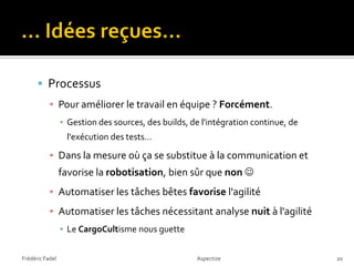  Processus
           ▪ Pour améliorer le travail en équipe ? Forcément.
                 ▪ Gestion des sources, des builds, de l'intégration continue, de
                  l'exécution des tests…

           ▪ Dans la mesure où ça se substitue à la communication et
                 favorise la robotisation, bien sûr que non 
           ▪ Automatiser les tâches bêtes favorise l'agilité
           ▪ Automatiser les tâches nécessitant analyse nuit à l'agilité
                 ▪ Le CargoCultisme nous guette


Frédéric Fadel                                       Aspectize                      20
 
