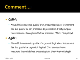     CMM :
       Nous déclarons que la qualité d’un produit logiciel est intimement
          liée à la qualité de son processus de fabrication. C’est pourquoi
          nous mesurons la conformité de ce processus (Watts Humphrey).

     Agile :
       Nous déclarons que la qualité d’un produit logiciel est intimement
          liée à la qualité de ce produit logiciel. C’est pourquoi nous
          mesurons la qualité de ce produit logiciel (Jean-Pierre Vickoff).

Frédéric Fadel                                 Aspectize                      23
 