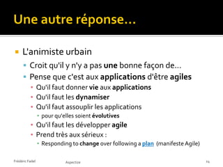     L'animiste urbain
      Croit qu'il y n'y a pas une bonne façon de…
      Pense que c'est aux applications d'être agiles
       ▪ Qu'il faut donner vie aux applications
       ▪ Qu'il faut les dynamiser
       ▪ Qu'il faut assouplir les applications
                 ▪ pour qu'elles soient évolutives
          ▪ Qu'il faut les développer agile
          ▪ Prend très aux sérieux :
                 ▪ Responding to change over following a plan (manifeste Agile)

Frédéric Fadel              Aspectize                                             24
 