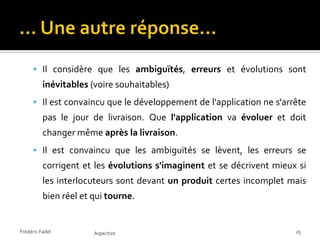  Il considère que les ambiguïtés, erreurs et évolutions sont
          inévitables (voire souhaitables)
      Il est convaincu que le développement de l'application ne s'arrête
          pas le jour de livraison. Que l'application va évoluer et doit
          changer même après la livraison.
      Il est convaincu que les ambiguïtés se lèvent, les erreurs se
          corrigent et les évolutions s'imaginent et se décrivent mieux si
          les interlocuteurs sont devant un produit certes incomplet mais
          bien réel et qui tourne.


Frédéric Fadel         Aspectize                                       25
 