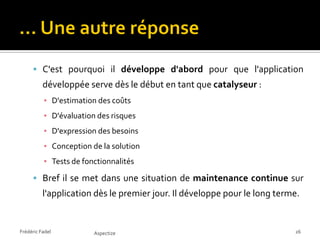  C'est pourquoi il développe d'abord pour que l'application
          développée serve dès le début en tant que catalyseur :
          ▪ D'estimation des coûts
          ▪ D'évaluation des risques
          ▪ D'expression des besoins
          ▪ Conception de la solution
          ▪ Tests de fonctionnalités

      Bref il se met dans une situation de maintenance continue sur
          l'application dès le premier jour. Il développe pour le long terme.


Frédéric Fadel          Aspectize                                          26
 