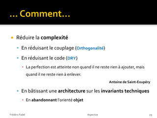     Réduire la complexité
       En réduisant le couplage (Orthogonalité)

       En réduisant le code (DRY)
           ▪ La perfection est atteinte non quand il ne reste rien à ajouter, mais
                 quand il ne reste rien à enlever.
                                                                 Antoine de Saint-Exupéry

       En bâtissant une architecture sur les invariants techniques
           ▪ En abandonnant l'orienté objet


Frédéric Fadel                                       Aspectize                          29
 