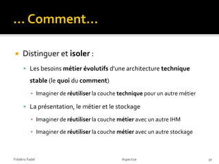     Distinguer et isoler :
       Les besoins métier évolutifs d'une architecture technique

          stable (le quoi du comment)
           ▪ Imaginer de réutiliser la couche technique pour un autre métier

       La présentation, le métier et le stockage

           ▪ Imaginer de réutiliser la couche métier avec un autre IHM

           ▪ Imaginer de réutiliser la couche métier avec un autre stockage



Frédéric Fadel                                 Aspectize                       30
 