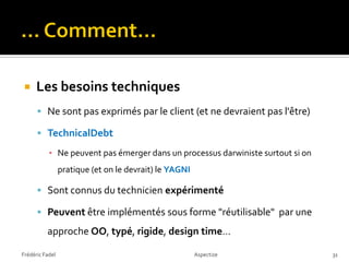     Les besoins techniques
       Ne sont pas exprimés par le client (et ne devraient pas l'être)

       TechnicalDebt

           ▪ Ne peuvent pas émerger dans un processus darwiniste surtout si on
                 pratique (et on le devrait) le YAGNI

       Sont connus du technicien expérimenté

       Peuvent être implémentés sous forme "réutilisable" par une
          approche OO, typé, rigide, design time…

Frédéric Fadel                                          Aspectize                31
 