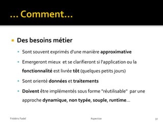     Des besoins métier
       Sont souvent exprimés d'une manière approximative

       Emergeront mieux et se clarifieront si l'application ou la
          fonctionnalité est livrée tôt (quelques petits jours)

       Sont orienté données et traitements

       Doivent être implémentés sous forme "réutilisable" par une

          approche dynamique, non typée, souple, runtime…


Frédéric Fadel                               Aspectize               32
 