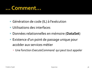  Génération de code (IL) à l'exécution
       Utilisations des interfaces
       Données relationnelles en mémoire (DataSet)
       Existence d'un point de passage unique pour
          accéder aux services métier
           ▪ Une fonction ExecuteCommand qui peut tout appeler




Frédéric Fadel                         Aspectize                 36
 