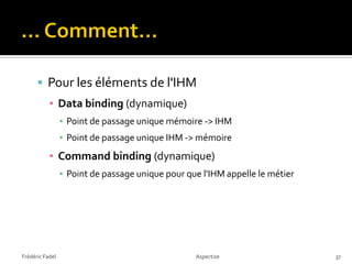  Pour les éléments de l'IHM
           ▪ Data binding (dynamique)
                 ▪ Point de passage unique mémoire -> IHM
                 ▪ Point de passage unique IHM -> mémoire
           ▪ Command binding (dynamique)
                 ▪ Point de passage unique pour que l'IHM appelle le métier




Frédéric Fadel                                    Aspectize                   37
 