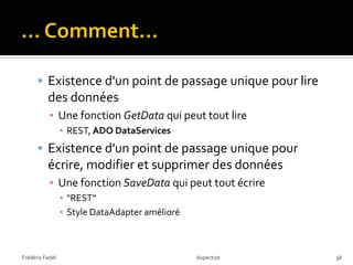  Existence d'un point de passage unique pour lire
          des données
           ▪ Une fonction GetData qui peut tout lire
                 ▪ REST, ADO DataServices
       Existence d'un point de passage unique pour
          écrire, modifier et supprimer des données
           ▪ Une fonction SaveData qui peut tout écrire
                 ▪ "REST"
                 ▪ Style DataAdapter amélioré



Frédéric Fadel                                  Aspectize   38
 