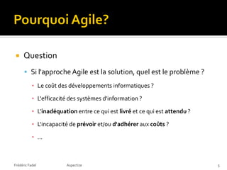     Question
       Si l'approche Agile est la solution, quel est le problème ?
           ▪ Le coût des développements informatiques ?

           ▪ L'efficacité des systèmes d'information ?

           ▪ L'inadéquation entre ce qui est livré et ce qui est attendu ?

           ▪ L'incapacité de prévoir et/ou d'adhérer aux coûts ?

           ▪ …



Frédéric Fadel          Aspectize                                            5
 