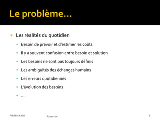     Les réalités du quotidien
      Besoin de prévoir et d'estimer les coûts

      Il y a souvent confusion entre besoin et solution

      Les besoins ne sont pas toujours définis

      Les ambiguïtés des échanges humains

      Les erreurs quotidiennes

      L'évolution des besoins

      …



Frédéric Fadel        Aspectize                            6
 