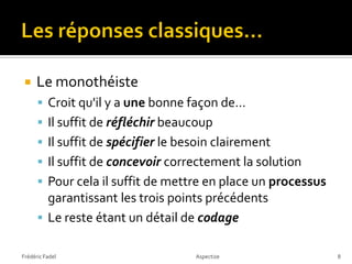     Le monothéiste
       Croit qu'il y a une bonne façon de…
       Il suffit de réfléchir beaucoup
       Il suffit de spécifier le besoin clairement
       Il suffit de concevoir correctement la solution
       Pour cela il suffit de mettre en place un processus
        garantissant les trois points précédents
       Le reste étant un détail de codage

Frédéric Fadel                      Aspectize                 8
 