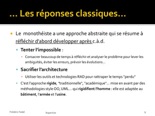     Le monothéiste a une approche abstraite qui se résume à
     réfléchir d'abord développer après c.à.d.
      Tenter l’impossible :
          ▪ Consacrer beaucoup de temps à réfléchir et analyser le problème pour lever les
            ambiguïtés, éviter les erreurs, prévoir les évolutions…

      Sacrifier l’architecture
          ▪ Utiliser les outils et technologies RAD pour rattraper le temps "perdu"
      C'est l'approche rigide, "traditionnelle", "académique"… mise en avant par des
          méthodologies style OO, UML… qui rigidifient l'homme : elle est adaptée au
          bâtiment, l'armée et l'usine.



Frédéric Fadel           Aspectize                                                           9
 