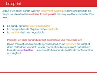 Le sprint 
Le but d’un sprint est de livrer un incrément du produit dans une période de 
temps courte afin d’en maîtriser la complexité technique et fonctionnelle. Pour 
cela : 
● Le but du sprint ne peut être modifié 
● La composition de l'équipe reste constante 
● La qualité n'est pas négociable 
Pendant un an le sonar du projet pointait sur une mauvaise url! 
On ne s’en est rendu compte qu’au hasard d’une absence de la PO et 
donc d’US dans le sprint : le seul moment où l’équipe a été autorisée à 
faire de la qualimétrie… Le score était descendu à 47% de conformation 
aux règles ! 
 