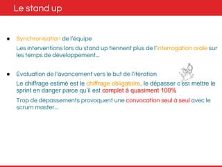 Le stand up 
● Synchronisation de l’équipe 
Les interventions lors du stand up tiennent plus de l’interrogation orale sur 
les temps de développement... 
● Évaluation de l’avancement vers le but de l’itération 
Le chiffrage estimé est le chiffrage obligatoire, le dépasser c’est mettre le 
sprint en danger parce qu’il est complet à quasiment 100% 
Trop de dépassements provoquent une convocation seul à seul avec le 
scrum master... 
 