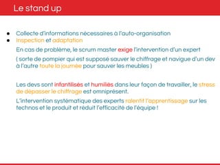 Le stand up 
● Collecte d’informations nécessaires à l’auto-organisation 
● Inspection et adaptation 
En cas de problème, le scrum master exige l’intervention d’un expert 
( sorte de pompier qui est supposé sauver le chiffrage et navigue d’un dev 
à l’autre toute la journée pour sauver les meubles ) 
Les devs sont infantilisés et humiliés dans leur façon de travailler, le stress 
de dépasser le chiffrage est omniprésent. 
L’intervention systématique des experts ralentit l’apprentissage sur les 
technos et le produit et réduit l’efficacité de l’équipe ! 
 