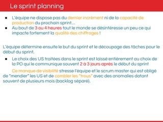 Le sprint planning 
● L’équipe ne dispose pas du dernier incrément ni de la capacité de 
production du prochain sprint… 
● Au bout de 3 ou 4 heures tout le monde se désintéresse un peu ce qui 
impacte fortement la qualité des chiffrages ! 
L’équipe détermine ensuite le but du sprint et le découpage des tâches pour le 
début du sprint. 
● Le choix des US traitées dans le sprint est laissé entièrement au choix de 
la PO qui le communique souvent 2 à 3 jours après le début du sprint 
Ce manque de visibilité stresse l’équipe et le scrum master qui est obligé 
de “mendier” les US et de combler les “trous” avec des anomalies datant 
souvent de plusieurs mois (backlog séparé). 
 