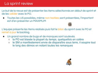 La sprint review 
Le but de la revue est de présenter les items sélectionnés en début de sprint et 
de les valider avec le PO. 
● Toutes les US possibles, même non testées sont présentées, l’important 
est d’en présenter un MAXIMUM 
L’équipe présente les items réalisés puis fait le bilan du sprint avec le PO et 
remet à jour le backlog. 
● Un grand nombre de bugs et de manques sont soulevés 
○ la PO est blasée la plupart du temps, quelquefois en colère 
○ le SM a manifestement envie de disparaître sous terre, il soupire tout 
le long des démos en notant toutes les remarques 
 
