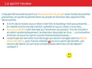 La sprint review 
L’équipe fait ensuite le point sur l’avancement du projet avec toutes les parties 
prenantes, et ajuste la planification du projet en fonction des opportunités 
découvertes. 
● A la fin de la review aucun bilan n’est fait, le backlog n’est pas présenté… 
En réalité tout le monde s’enfuit, satisfait si aucun clash n’a eu lieu… 
● Aucune visibilité n’est donnée sur l’évolution du produit. Tout le monde s’ 
en plaint systématiquement, le directeur de projet en tête … La motivation 
d’arriver au bout du sprint suivant baisse baisse baisse…. 
● Le principe est de noter tous les bugs qui seront corrigés dans la tâche 
retour de démo, pour future validation lors d’un sprint de recette. Les 
retours de démo ne sont pas comptabilisés dans les US de départ ! 
Jackpot !! 
 