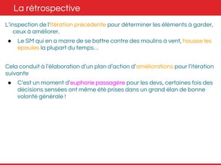 La rétrospective 
L’inspection de l’itération précédente pour déterminer les éléments à garder, 
ceux à améliorer. 
● Le SM qui en a marre de se battre contre des moulins à vent, hausse les 
épaules la plupart du temps… 
Cela conduit à l’élaboration d’un plan d’action d’améliorations pour l’itération 
suivante 
● C’est un moment d’euphorie passagère pour les devs, certaines fois des 
décisions sensées ont même été prises dans un grand élan de bonne 
volonté générale ! 
 