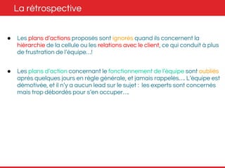 La rétrospective 
● Les plans d’actions proposés sont ignorés quand ils concernent la 
hiérarchie de la cellule ou les relations avec le client, ce qui conduit à plus 
de frustration de l’équipe…! 
● Les plans d’action concernant le fonctionnement de l’équipe sont oubliés 
après quelques jours en règle générale, et jamais rappelés…. L’équipe est 
démotivée, et il n’y a aucun lead sur le sujet : les experts sont concernés 
mais trop débordés pour s’en occuper…. 
 