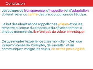 Conclusion 
Les valeurs de transparence, d’inspection et d’adaptation 
doivent rester au centre des préoccupations de l’équipe. 
Le but des rituels est de rappeler ces valeurs et de les 
remettre au coeur du processus du développement à 
chaque moment clé. Ils n’ont pas de valeur intrinsèque! 
Ce que montre l’expérience chez mon client c’est que 
lorsqu’on cesse de s’adapter, de surveiller, et de 
communiquer, malgré les rituels, on ne fait pas d’agilité. 
 