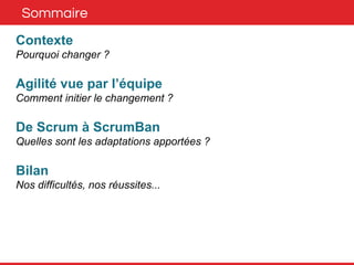 Sommaire 
Contexte 
Pourquoi changer ? 
Agilité vue par l’équipe 
Comment initier le changement ? 
De Scrum à ScrumBan 
Quelles sont les adaptations apportées ? 
Bilan 
Nos difficultés, nos réussites... 
 