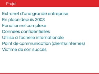 Projet 
Extranet d’une grande entreprise 
En place depuis 2003 
Fonctionnel complexe 
Données confidentielles 
Utilisé à l’échelle internationale 
Point de communication (clients/internes) 
Victime de son succès 
 