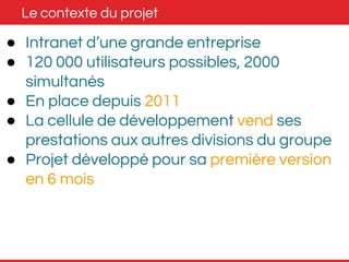 Le contexte du projet 
● Intranet d’une grande entreprise 
● 120 000 utilisateurs possibles, 2000 
simultanés 
● En place depuis 2011 
● La cellule de développement vend ses 
prestations aux autres divisions du groupe 
● Projet développé pour sa première version 
en 6 mois 
 
