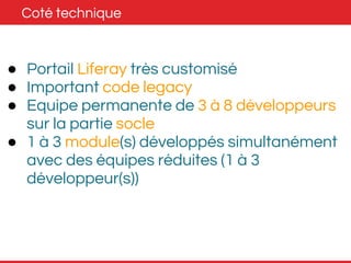 Coté technique 
● Portail Liferay très customisé 
● Important code legacy 
● Equipe permanente de 3 à 8 développeurs 
sur la partie socle 
● 1 à 3 module(s) développés simultanément 
avec des équipes réduites (1 à 3 
développeur(s)) 
 