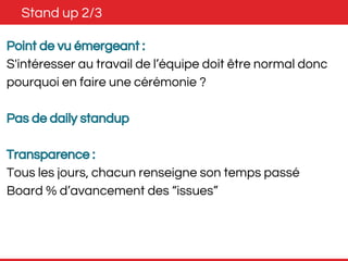 Stand up 2/3 
Point de vu émergeant : 
S'intéresser au travail de l’équipe doit être normal donc 
pourquoi en faire une cérémonie ? 
Pas de daily standup 
Transparence : 
Tous les jours, chacun renseigne son temps passé 
Board % d’avancement des “issues” 
 