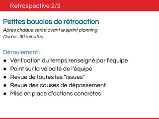 Retrospective 2/3 
Petites boucles de rétroaction 
Après chaque sprint avant le sprint planning 
Durée : 30 minutes 
Déroulement : 
● Vérification du temps renseigné par l’équipe 
● Point sur la vélocité de l’équipe 
● Revue de toutes les “issues” 
● Revue des causes de dépassement 
● Mise en place d’actions concrètes 
 