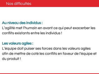 Nos difficultés 
Au niveau des individus : 
L’agilité met l’humain en avant ce qui peut exacerber les 
conflits existants entre les individus ! 
Les valeurs agiles : 
L’équipe doit puiser ses forces dans les valeurs agiles 
afin de mettre de coté les conflits en faveur de l’équipe et 
du produit ! 
 