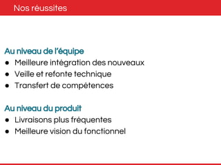 Nos réussites 
Au niveau de l’équipe 
● Meilleure intégration des nouveaux 
● Veille et refonte technique 
● Transfert de compétences 
Au niveau du produit 
● Livraisons plus fréquentes 
● Meilleure vision du fonctionnel 
 