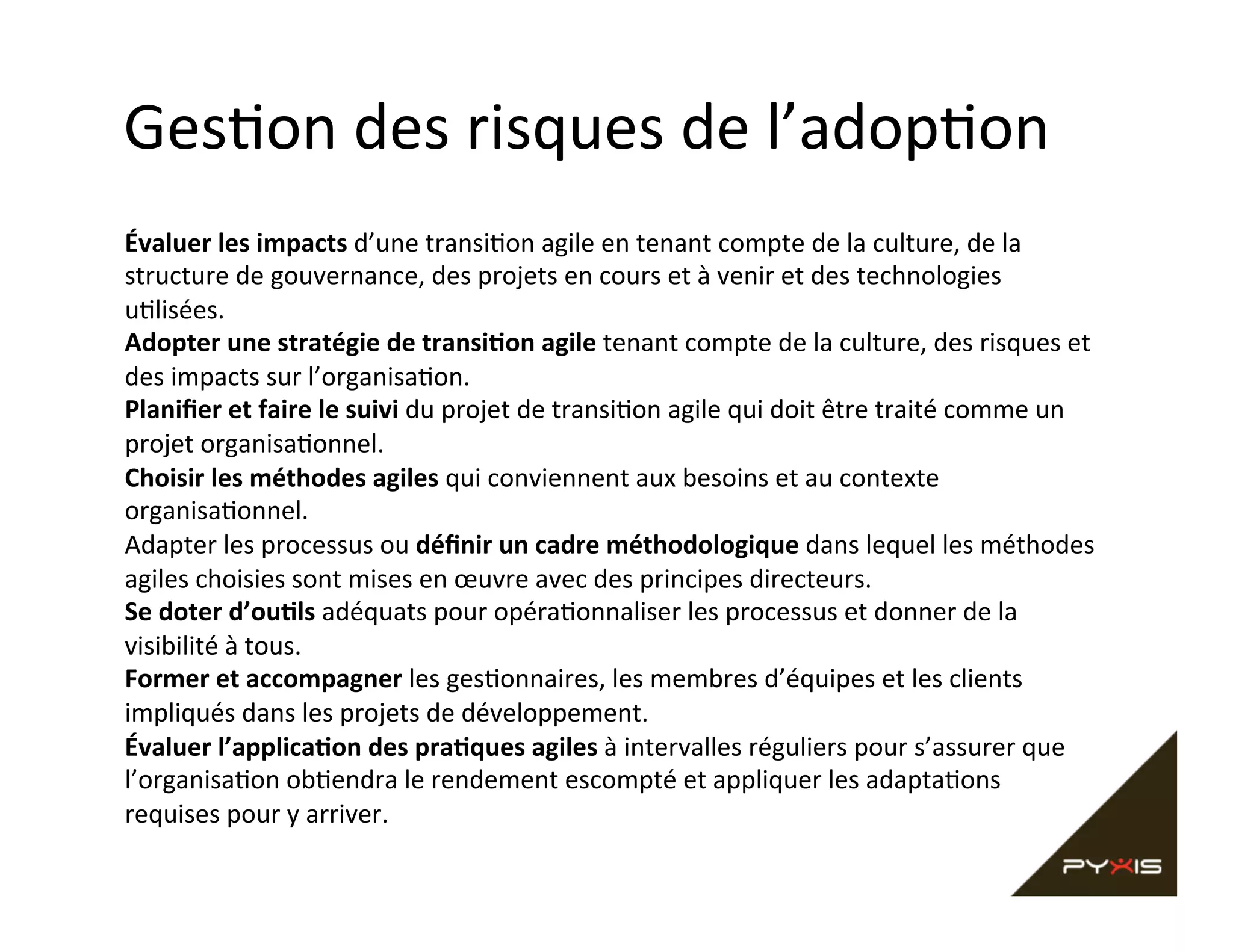 Ges,on	
  des	
  risques	
  de	
  l’adop,on	
  
Évaluer	
  les	
  impacts	
  d’une	
  transi,on	
  agile	
  en	
  tenant	
  compte	
  de	
  la	
  culture,	
  de	
  la	
  
structure	
  de	
  gouvernance,	
  des	
  projets	
  en	
  cours	
  et	
  à	
  venir	
  et	
  des	
  technologies	
  
u,lisées.	
  
Adopter	
  une	
  stratégie	
  de	
  transiCon	
  agile	
  tenant	
  compte	
  de	
  la	
  culture,	
  des	
  risques	
  et	
  
des	
  impacts	
  sur	
  l’organisa,on.	
  
Planiﬁer	
  et	
  faire	
  le	
  suivi	
  du	
  projet	
  de	
  transi,on	
  agile	
  qui	
  doit	
  être	
  traité	
  comme	
  un	
  
projet	
  organisa,onnel.	
  
Choisir	
  les	
  méthodes	
  agiles	
  qui	
  conviennent	
  aux	
  besoins	
  et	
  au	
  contexte	
  
organisa,onnel.	
  
Adapter	
  les	
  processus	
  ou	
  déﬁnir	
  un	
  cadre	
  méthodologique	
  dans	
  lequel	
  les	
  méthodes	
  
agiles	
  choisies	
  sont	
  mises	
  en	
  œuvre	
  avec	
  des	
  principes	
  directeurs.	
  
Se	
  doter	
  d’ouCls	
  adéquats	
  pour	
  opéra,onnaliser	
  les	
  processus	
  et	
  donner	
  de	
  la	
  
visibilité	
  à	
  tous.	
  
Former	
  et	
  accompagner	
  les	
  ges,onnaires,	
  les	
  membres	
  d’équipes	
  et	
  les	
  clients	
  
impliqués	
  dans	
  les	
  projets	
  de	
  développement.	
  
Évaluer	
  l’applicaCon	
  des	
  praCques	
  agiles	
  à	
  intervalles	
  réguliers	
  pour	
  s’assurer	
  que	
  
l’organisa,on	
  ob,endra	
  le	
  rendement	
  escompté	
  et	
  appliquer	
  les	
  adapta,ons	
  
requises	
  pour	
  y	
  arriver.	
  

 