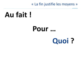 « La fin justifie les moyens »Au fait !Pour …Quoi ?
