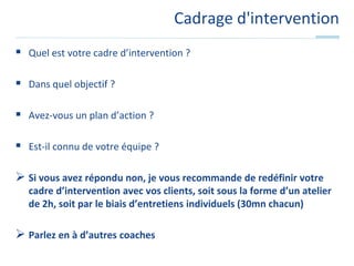 Cadrage d'interventionQuel est votre cadre d’intervention ?Dans quel objectif ?Avez-vous un plan d’action ?Est-il connu de votre équipe ?Si vous avez répondu non, je vous recommande de redéfinir votre cadre d’intervention avec vos clients, soit sous la forme d’un atelier de 2h, soit par le biais d’entretiens individuels (30mn chacun)