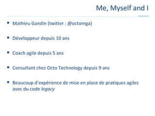 Me, Myself and IMathieu Gandin (twitter : @octomga)Développeur depuis 10 ansCoach agile depuis 5 ansConsultant chez Octo Technology depuis 9 ansBeaucoup d’expérience de mise en place de pratiques agiles avec du code legacy